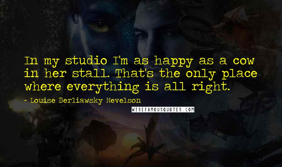 Louise Berliawsky Nevelson Quotes: In my studio I'm as happy as a cow in her stall. That's the only place where everything is all right.