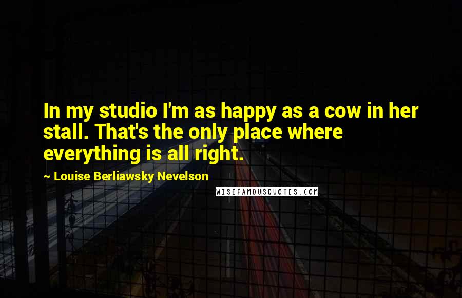 Louise Berliawsky Nevelson Quotes: In my studio I'm as happy as a cow in her stall. That's the only place where everything is all right.