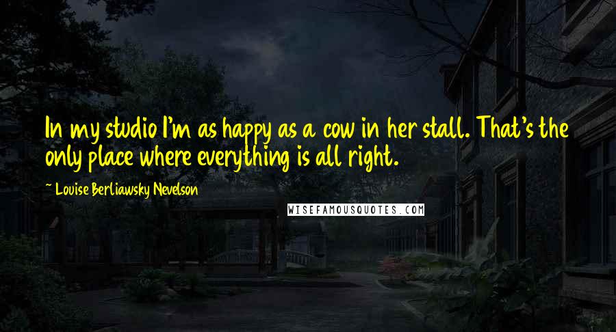 Louise Berliawsky Nevelson Quotes: In my studio I'm as happy as a cow in her stall. That's the only place where everything is all right.