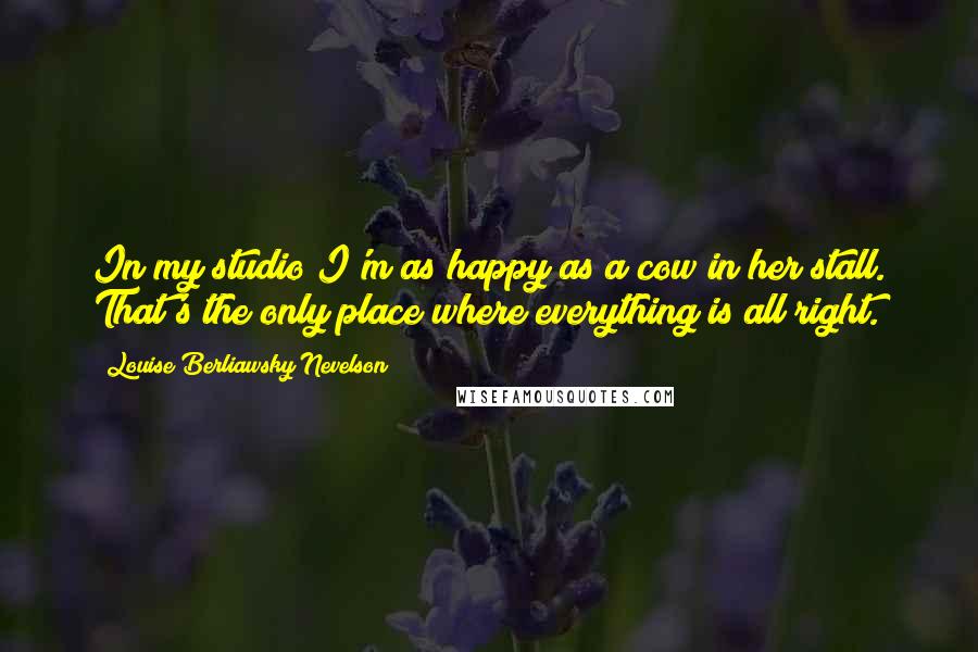 Louise Berliawsky Nevelson Quotes: In my studio I'm as happy as a cow in her stall. That's the only place where everything is all right.