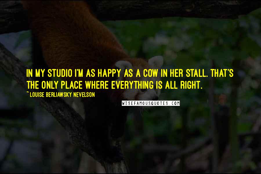 Louise Berliawsky Nevelson Quotes: In my studio I'm as happy as a cow in her stall. That's the only place where everything is all right.