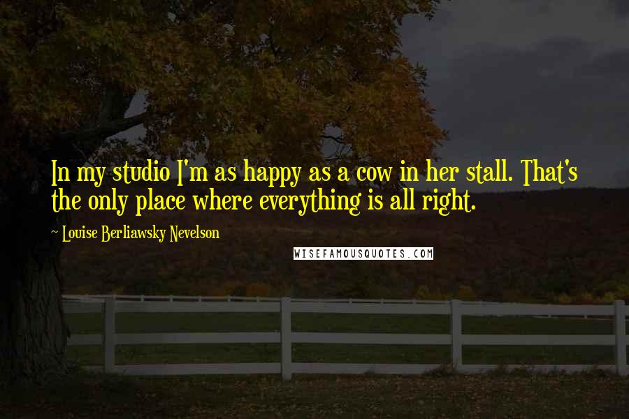 Louise Berliawsky Nevelson Quotes: In my studio I'm as happy as a cow in her stall. That's the only place where everything is all right.