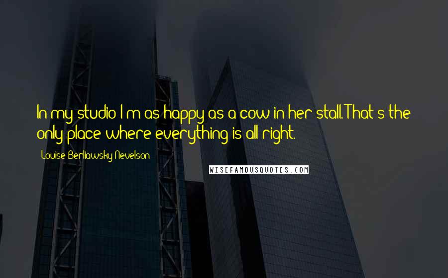 Louise Berliawsky Nevelson Quotes: In my studio I'm as happy as a cow in her stall. That's the only place where everything is all right.