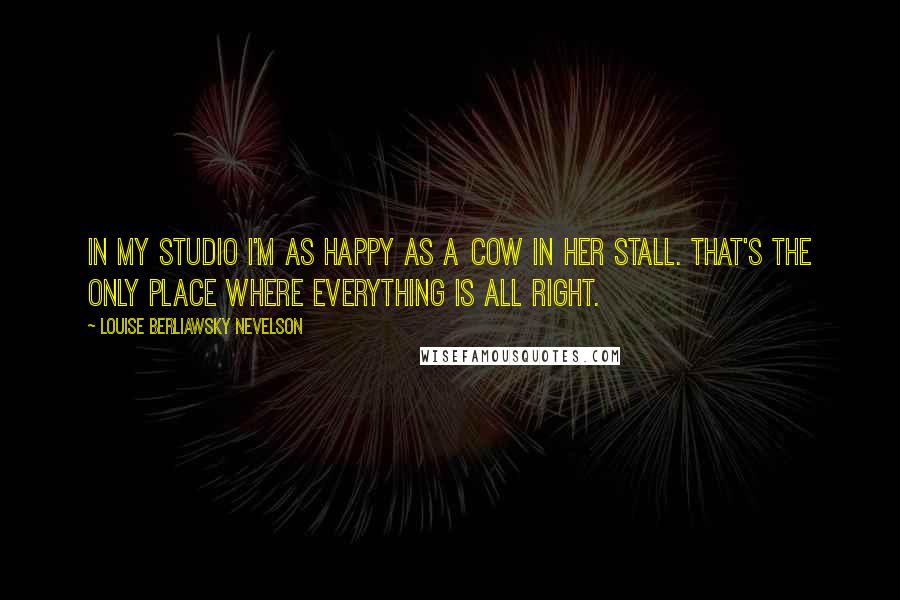 Louise Berliawsky Nevelson Quotes: In my studio I'm as happy as a cow in her stall. That's the only place where everything is all right.