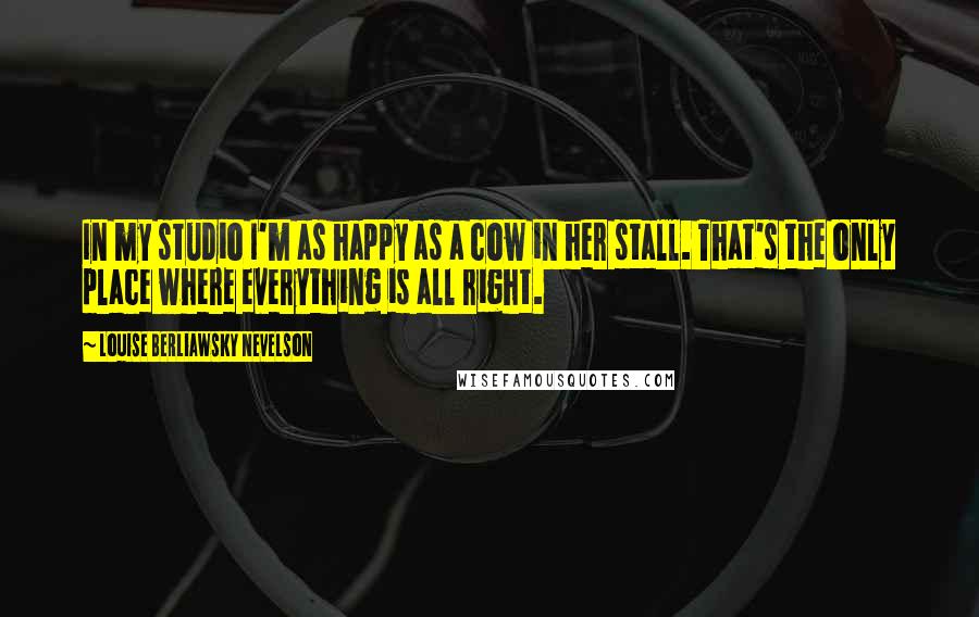 Louise Berliawsky Nevelson Quotes: In my studio I'm as happy as a cow in her stall. That's the only place where everything is all right.