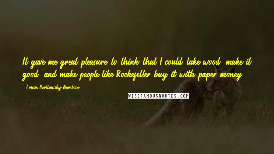 Louise Berliawsky Nevelson Quotes: It gave me great pleasure to think that I could take wood, make it good, and make people like Rockefeller buy it with paper money.