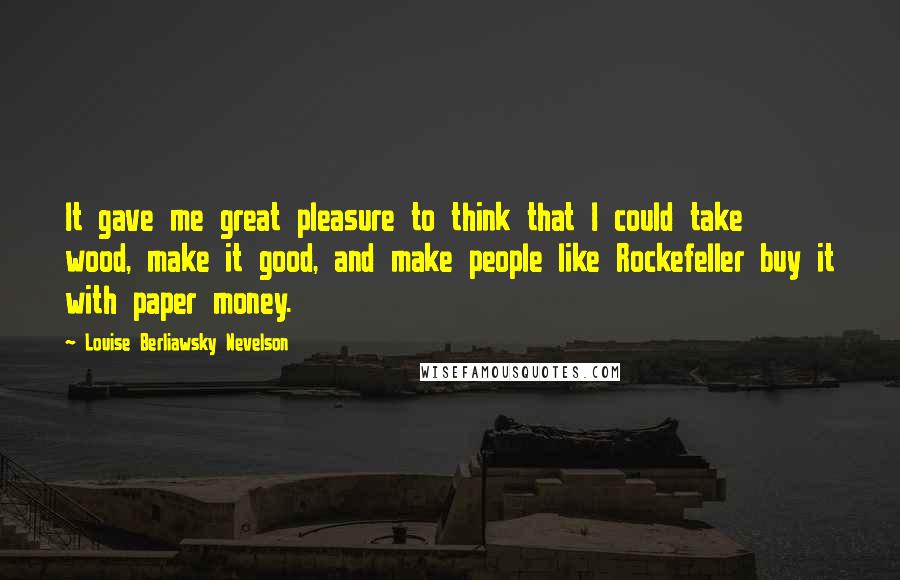 Louise Berliawsky Nevelson Quotes: It gave me great pleasure to think that I could take wood, make it good, and make people like Rockefeller buy it with paper money.