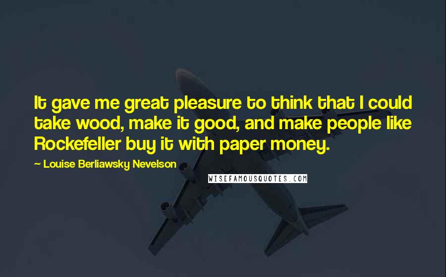 Louise Berliawsky Nevelson Quotes: It gave me great pleasure to think that I could take wood, make it good, and make people like Rockefeller buy it with paper money.