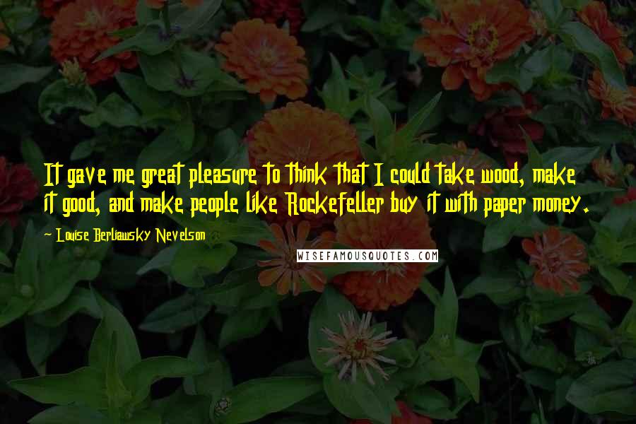 Louise Berliawsky Nevelson Quotes: It gave me great pleasure to think that I could take wood, make it good, and make people like Rockefeller buy it with paper money.