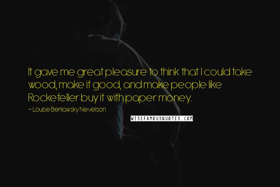 Louise Berliawsky Nevelson Quotes: It gave me great pleasure to think that I could take wood, make it good, and make people like Rockefeller buy it with paper money.