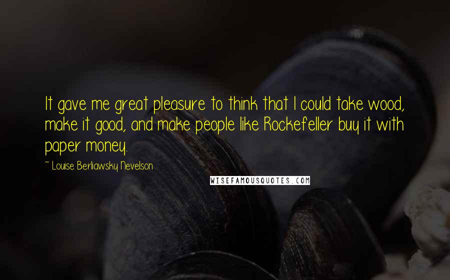 Louise Berliawsky Nevelson Quotes: It gave me great pleasure to think that I could take wood, make it good, and make people like Rockefeller buy it with paper money.