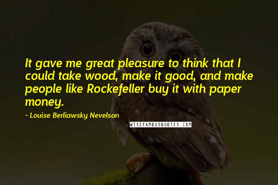 Louise Berliawsky Nevelson Quotes: It gave me great pleasure to think that I could take wood, make it good, and make people like Rockefeller buy it with paper money.