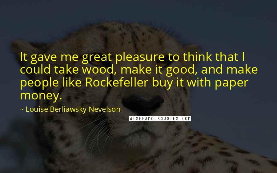 Louise Berliawsky Nevelson Quotes: It gave me great pleasure to think that I could take wood, make it good, and make people like Rockefeller buy it with paper money.