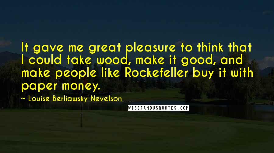 Louise Berliawsky Nevelson Quotes: It gave me great pleasure to think that I could take wood, make it good, and make people like Rockefeller buy it with paper money.