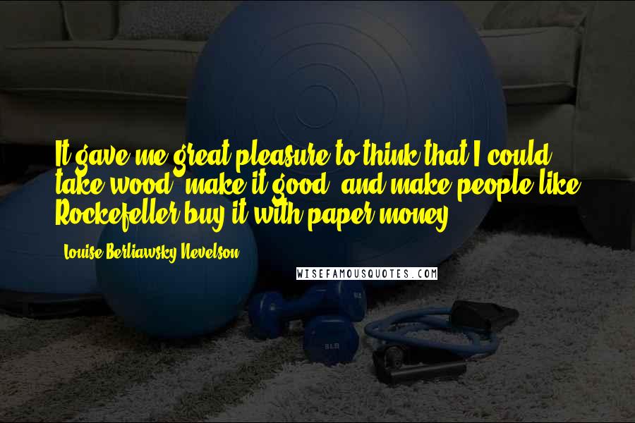 Louise Berliawsky Nevelson Quotes: It gave me great pleasure to think that I could take wood, make it good, and make people like Rockefeller buy it with paper money.