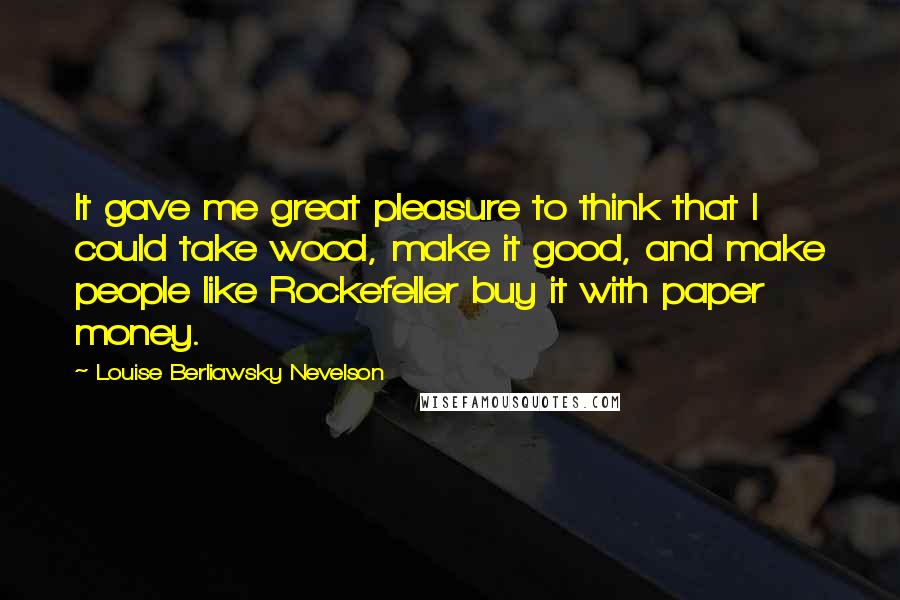 Louise Berliawsky Nevelson Quotes: It gave me great pleasure to think that I could take wood, make it good, and make people like Rockefeller buy it with paper money.