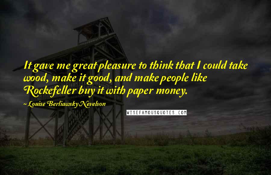 Louise Berliawsky Nevelson Quotes: It gave me great pleasure to think that I could take wood, make it good, and make people like Rockefeller buy it with paper money.