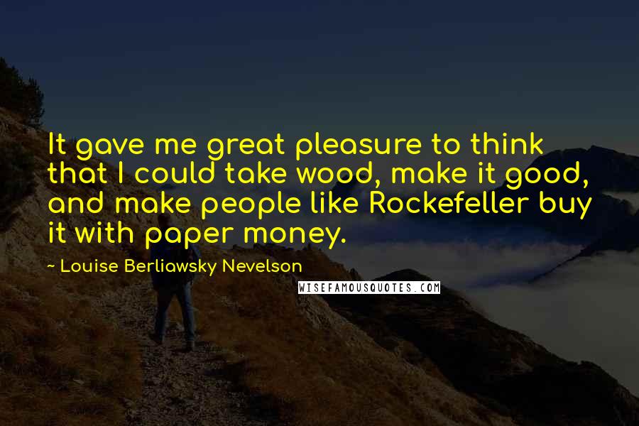 Louise Berliawsky Nevelson Quotes: It gave me great pleasure to think that I could take wood, make it good, and make people like Rockefeller buy it with paper money.