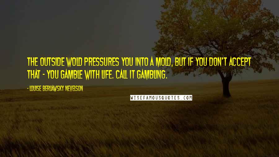 Louise Berliawsky Nevelson Quotes: The outside wold pressures you into a mold, but if you don't accept that - you gamble with life. Call it gambling.