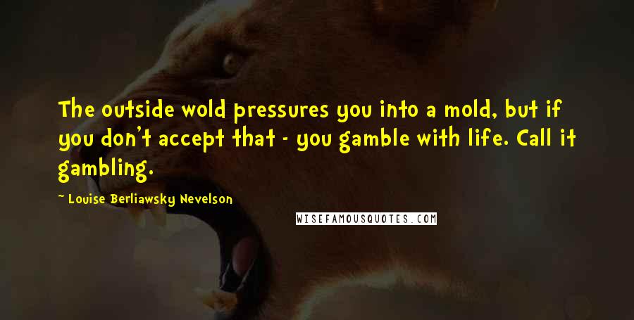 Louise Berliawsky Nevelson Quotes: The outside wold pressures you into a mold, but if you don't accept that - you gamble with life. Call it gambling.