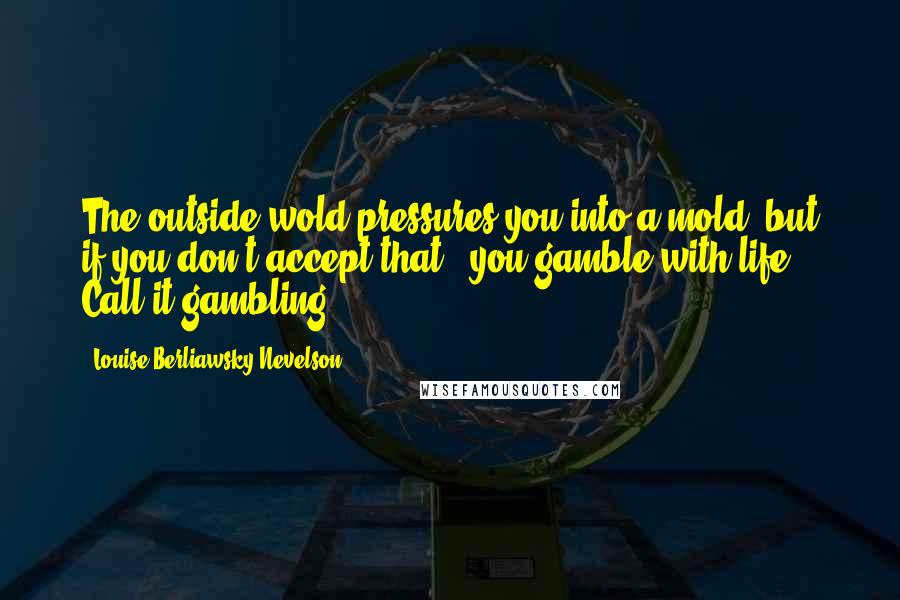 Louise Berliawsky Nevelson Quotes: The outside wold pressures you into a mold, but if you don't accept that - you gamble with life. Call it gambling.