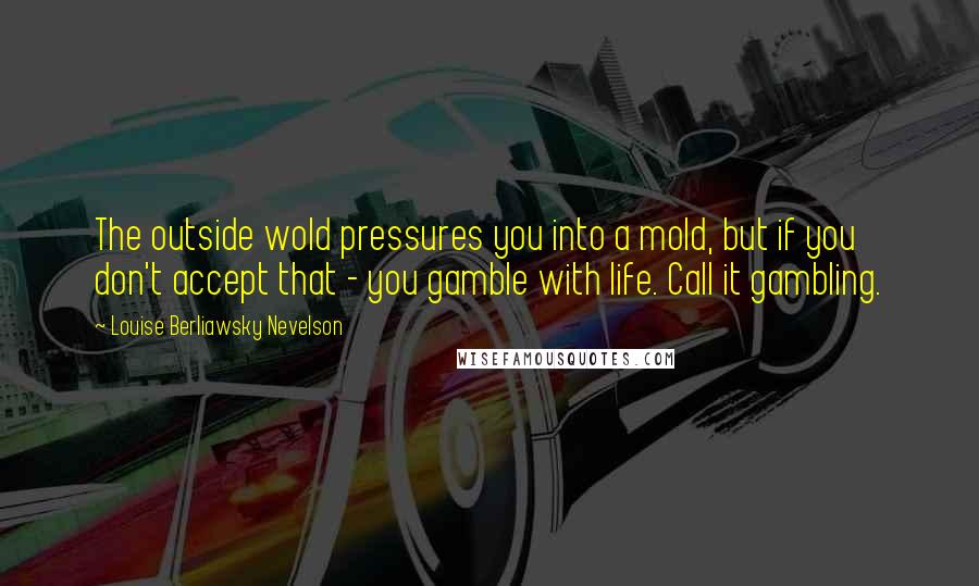 Louise Berliawsky Nevelson Quotes: The outside wold pressures you into a mold, but if you don't accept that - you gamble with life. Call it gambling.