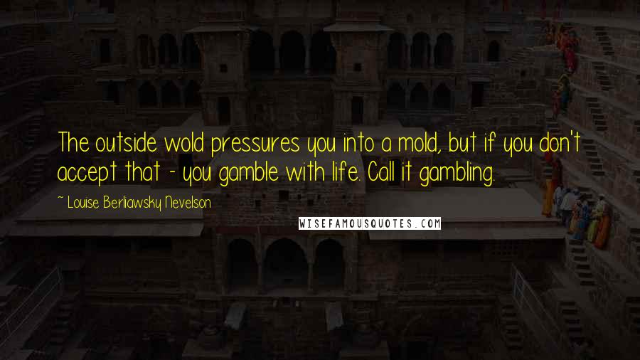 Louise Berliawsky Nevelson Quotes: The outside wold pressures you into a mold, but if you don't accept that - you gamble with life. Call it gambling.