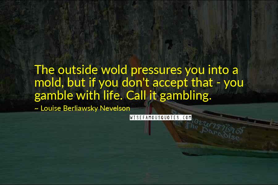 Louise Berliawsky Nevelson Quotes: The outside wold pressures you into a mold, but if you don't accept that - you gamble with life. Call it gambling.