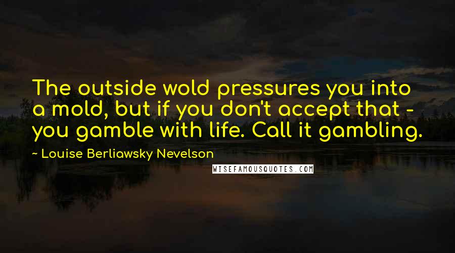 Louise Berliawsky Nevelson Quotes: The outside wold pressures you into a mold, but if you don't accept that - you gamble with life. Call it gambling.