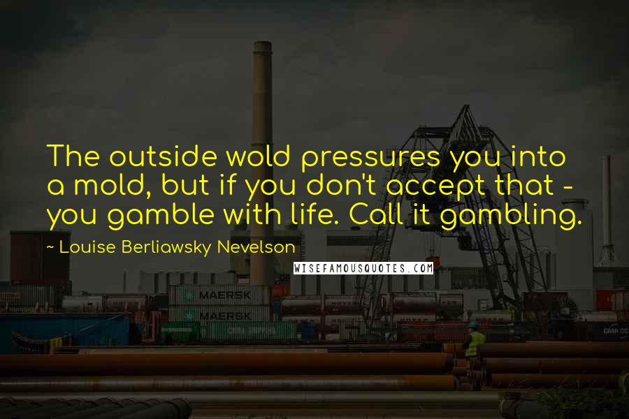 Louise Berliawsky Nevelson Quotes: The outside wold pressures you into a mold, but if you don't accept that - you gamble with life. Call it gambling.