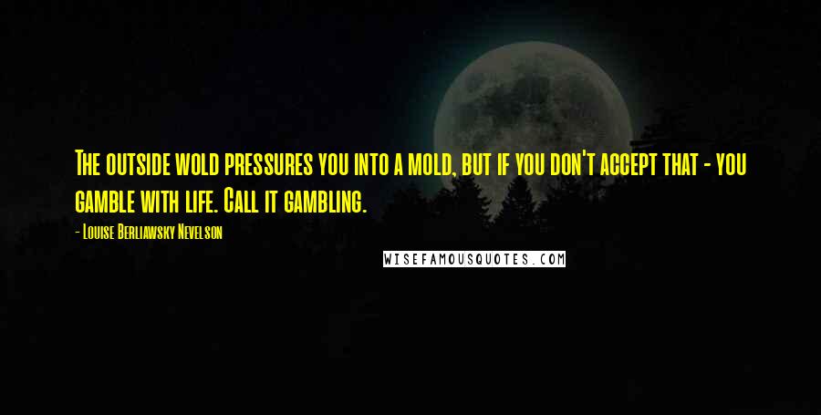 Louise Berliawsky Nevelson Quotes: The outside wold pressures you into a mold, but if you don't accept that - you gamble with life. Call it gambling.