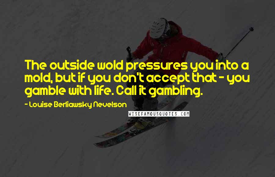 Louise Berliawsky Nevelson Quotes: The outside wold pressures you into a mold, but if you don't accept that - you gamble with life. Call it gambling.
