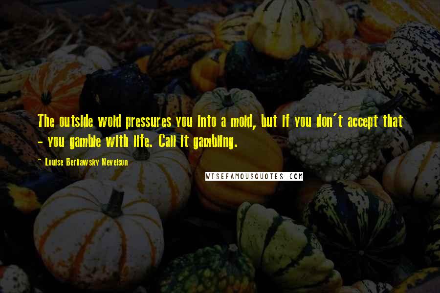 Louise Berliawsky Nevelson Quotes: The outside wold pressures you into a mold, but if you don't accept that - you gamble with life. Call it gambling.