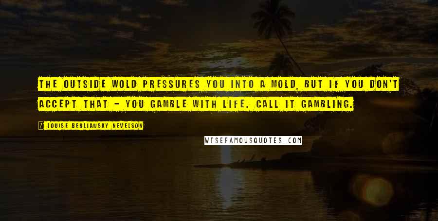 Louise Berliawsky Nevelson Quotes: The outside wold pressures you into a mold, but if you don't accept that - you gamble with life. Call it gambling.