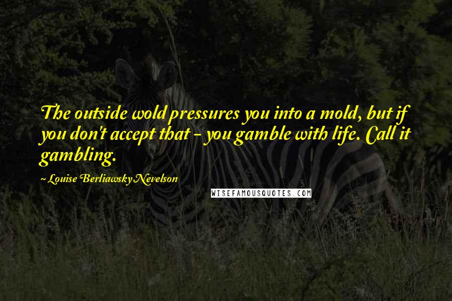Louise Berliawsky Nevelson Quotes: The outside wold pressures you into a mold, but if you don't accept that - you gamble with life. Call it gambling.