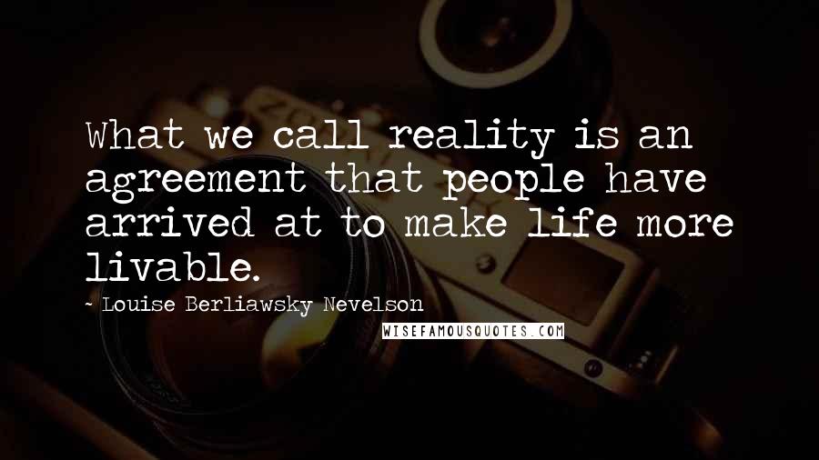 Louise Berliawsky Nevelson Quotes: What we call reality is an agreement that people have arrived at to make life more livable.