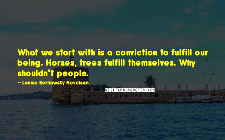 Louise Berliawsky Nevelson Quotes: What we start with is a conviction to fulfill our being. Horses, trees fulfill themselves. Why shouldn't people.