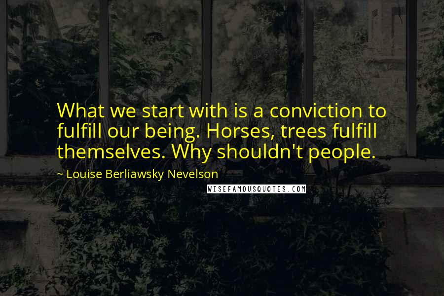 Louise Berliawsky Nevelson Quotes: What we start with is a conviction to fulfill our being. Horses, trees fulfill themselves. Why shouldn't people.