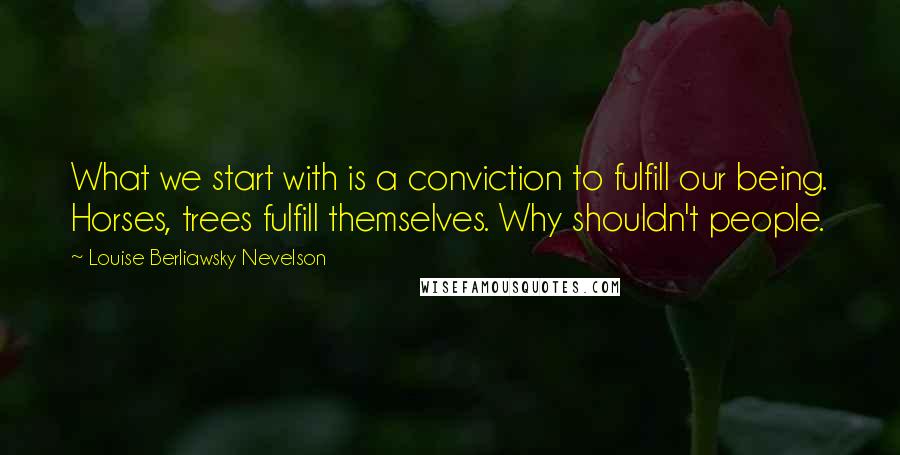 Louise Berliawsky Nevelson Quotes: What we start with is a conviction to fulfill our being. Horses, trees fulfill themselves. Why shouldn't people.