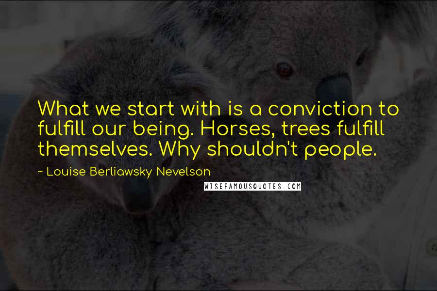 Louise Berliawsky Nevelson Quotes: What we start with is a conviction to fulfill our being. Horses, trees fulfill themselves. Why shouldn't people.