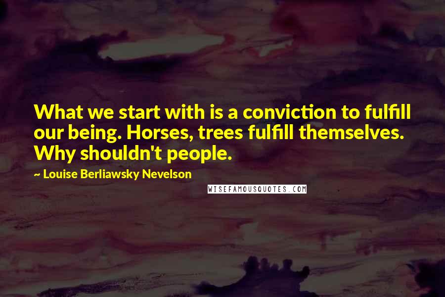 Louise Berliawsky Nevelson Quotes: What we start with is a conviction to fulfill our being. Horses, trees fulfill themselves. Why shouldn't people.