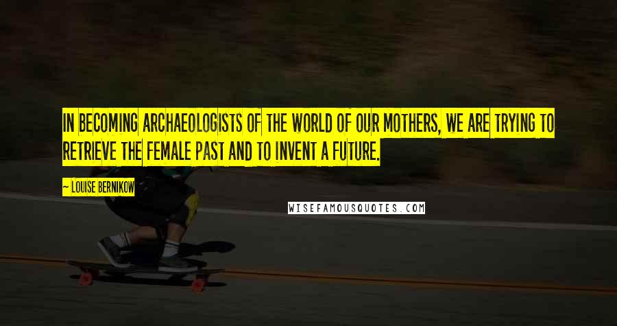 Louise Bernikow Quotes: In becoming archaeologists of the world of our mothers, we are trying to retrieve the female past and to invent a future.