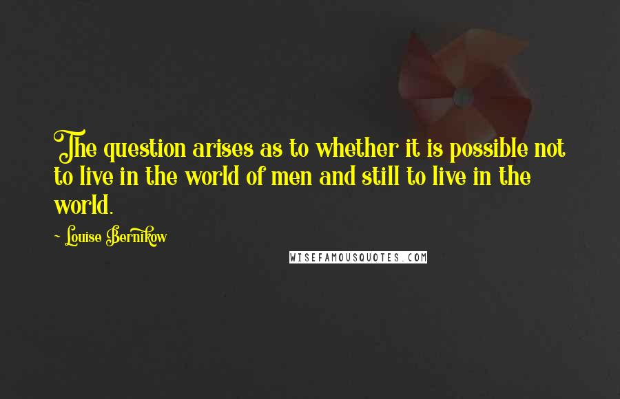Louise Bernikow Quotes: The question arises as to whether it is possible not to live in the world of men and still to live in the world.