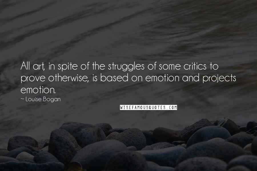 Louise Bogan Quotes: All art, in spite of the struggles of some critics to prove otherwise, is based on emotion and projects emotion.