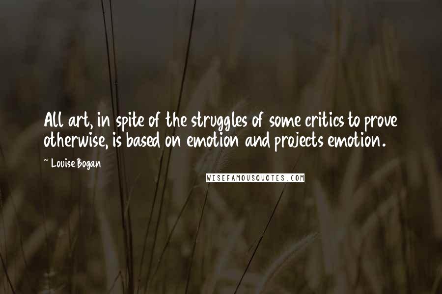 Louise Bogan Quotes: All art, in spite of the struggles of some critics to prove otherwise, is based on emotion and projects emotion.