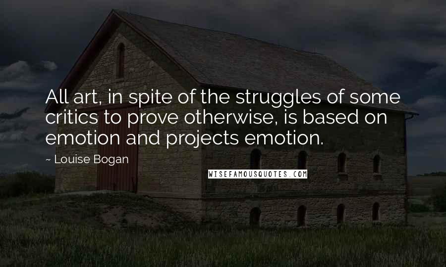 Louise Bogan Quotes: All art, in spite of the struggles of some critics to prove otherwise, is based on emotion and projects emotion.