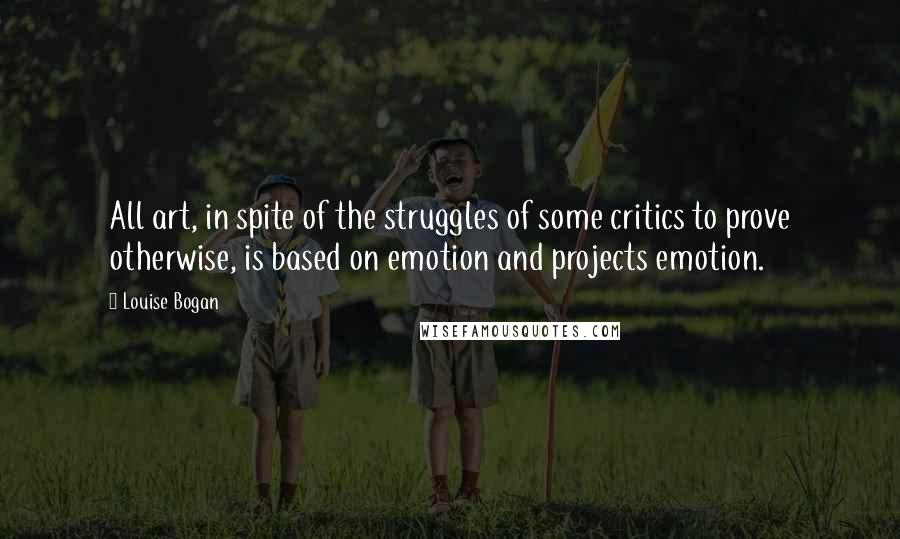 Louise Bogan Quotes: All art, in spite of the struggles of some critics to prove otherwise, is based on emotion and projects emotion.