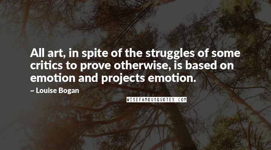 Louise Bogan Quotes: All art, in spite of the struggles of some critics to prove otherwise, is based on emotion and projects emotion.