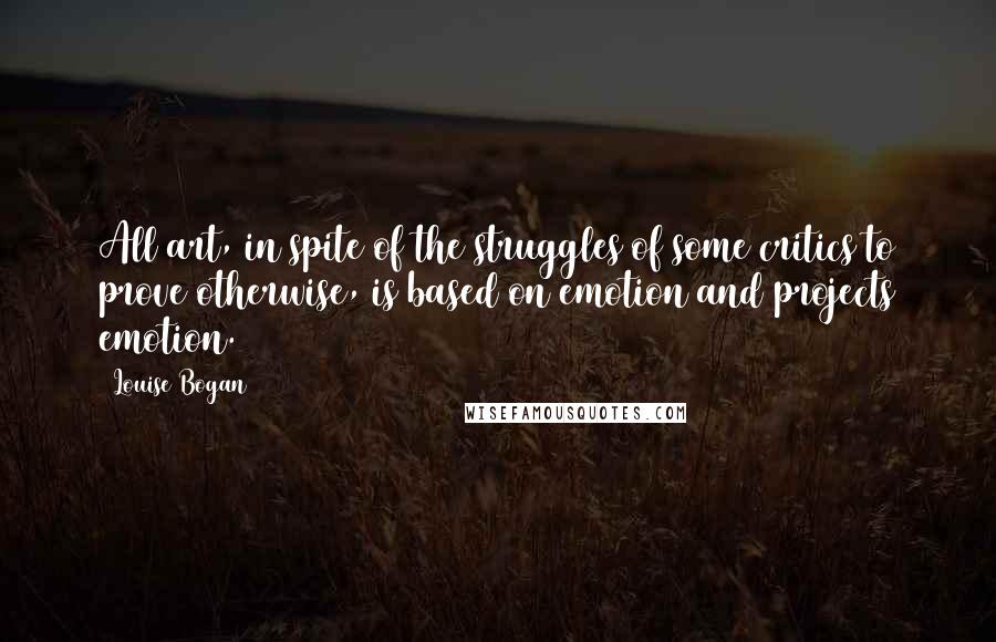 Louise Bogan Quotes: All art, in spite of the struggles of some critics to prove otherwise, is based on emotion and projects emotion.