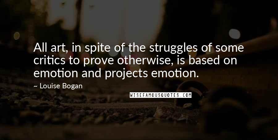 Louise Bogan Quotes: All art, in spite of the struggles of some critics to prove otherwise, is based on emotion and projects emotion.